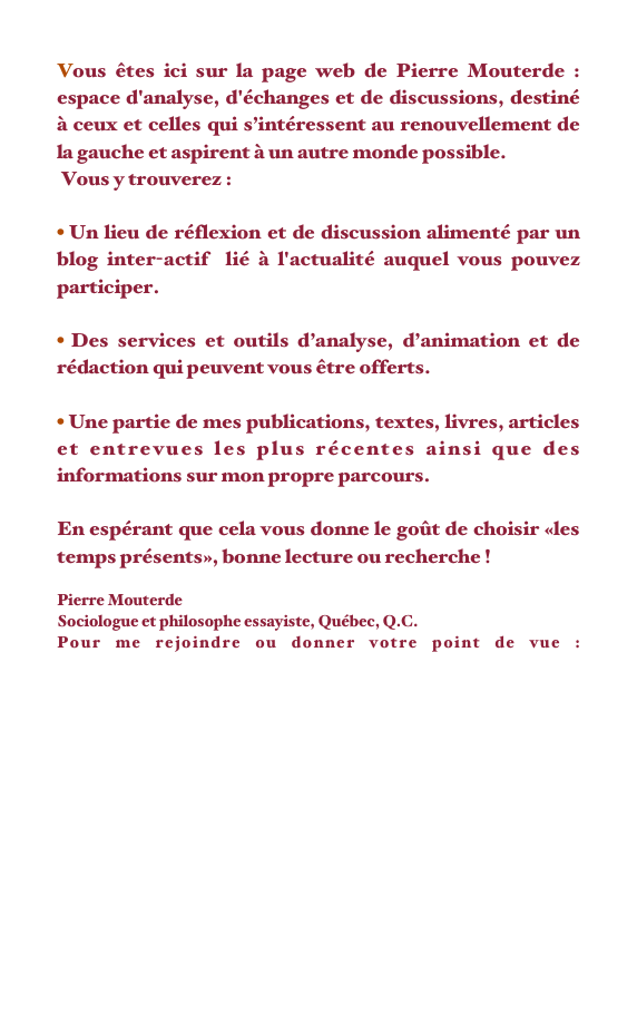 Vous êtes ici sur la page web de Pierre Mouterde : espace d'analyse, d'échanges et de discussions, destiné à ceux et celles qui s’intéressent au renouvellement de la gauche et aspirent à un autre monde possible.
 Vous y trouverez :  

 Un lieu de réflexion et de discussion alimenté par un blog inter-actif  lié à l'actualité auquel vous pouvez participer.

 Des services et outils d’analyse, d’animation et de rédaction qui peuvent vous être offerts.

 Une partie de mes publications, textes, livres, articles et entrevues les plus récentes ainsi que des informations sur mon propre parcours.
                                                                                          
En espérant que cela vous donne le goût de choisir «les temps présents», bonne lecture ou recherche !

Pierre Mouterde
Sociologue et philosophe essayiste, Québec, Q.C. 
Pour me rejoindre ou donner votre point de vue : pierremouterde@lestempspresents.com
